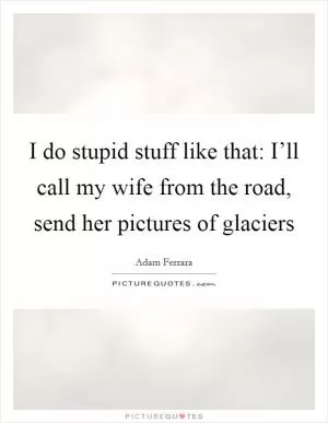 I do stupid stuff like that: I’ll call my wife from the road, send her pictures of glaciers Picture Quote #1