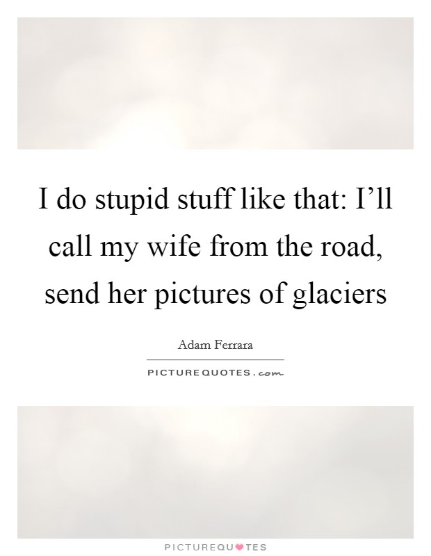 I do stupid stuff like that: I'll call my wife from the road, send her pictures of glaciers Picture Quote #1