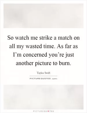 So watch me strike a match on all my wasted time. As far as I’m concerned you’re just another picture to burn Picture Quote #1