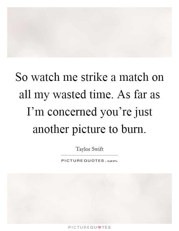 So watch me strike a match on all my wasted time. As far as I'm concerned you're just another picture to burn. Picture Quote #1