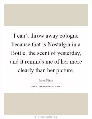I can’t throw away cologne because that is Nostalgia in a Bottle, the scent of yesterday, and it reminds me of her more clearly than her picture Picture Quote #1