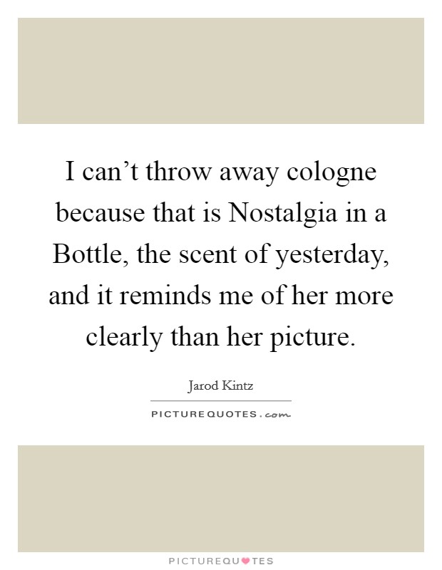 I can't throw away cologne because that is Nostalgia in a Bottle, the scent of yesterday, and it reminds me of her more clearly than her picture. Picture Quote #1