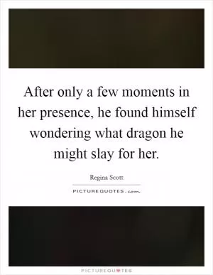 After only a few moments in her presence, he found himself wondering what dragon he might slay for her Picture Quote #1