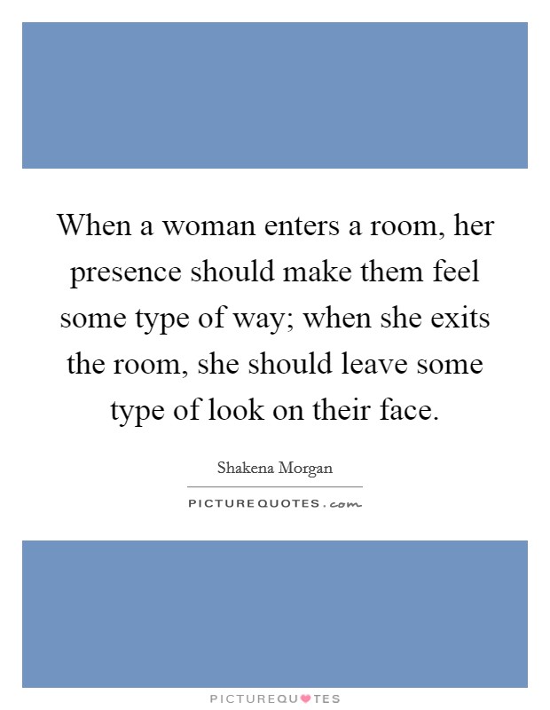When a woman enters a room, her presence should make them feel some type of way; when she exits the room, she should leave some type of look on their face. Picture Quote #1