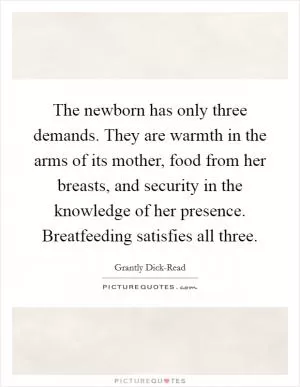 The newborn has only three demands. They are warmth in the arms of its mother, food from her breasts, and security in the knowledge of her presence. Breatfeeding satisfies all three Picture Quote #1