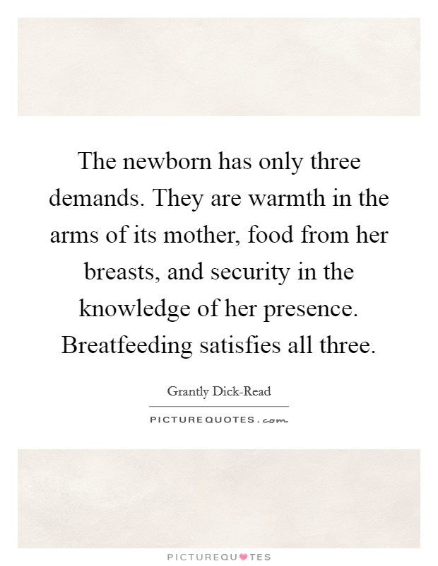 The newborn has only three demands. They are warmth in the arms of its mother, food from her breasts, and security in the knowledge of her presence. Breatfeeding satisfies all three. Picture Quote #1