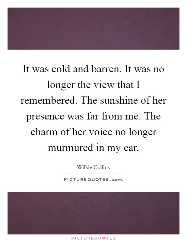 It was cold and barren. It was no longer the view that I remembered. The sunshine of her presence was far from me. The charm of her voice no longer murmured in my ear. Picture Quote #1