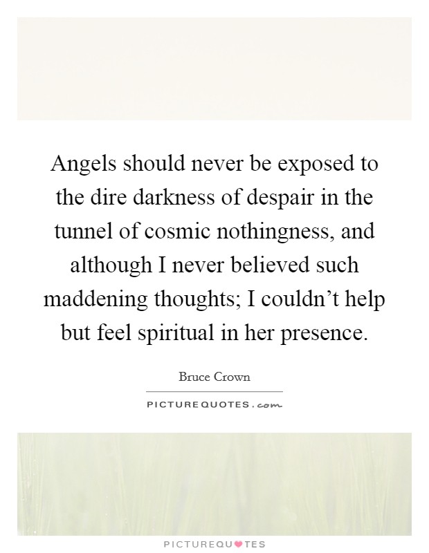 Angels should never be exposed to the dire darkness of despair in the tunnel of cosmic nothingness, and although I never believed such maddening thoughts; I couldn't help but feel spiritual in her presence. Picture Quote #1