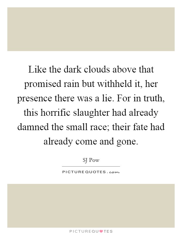 Like the dark clouds above that promised rain but withheld it, her presence there was a lie. For in truth, this horrific slaughter had already damned the small race; their fate had already come and gone. Picture Quote #1
