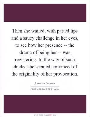 Then she waited, with parted lips and a saucy challenge in her eyes, to see how her presence -- the drama of being her -- was registering. In the way of such chicks, she seemed convinced of the originality of her provocation Picture Quote #1