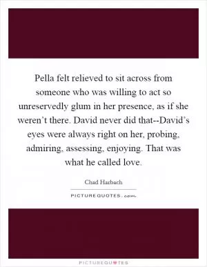 Pella felt relieved to sit across from someone who was willing to act so unreservedly glum in her presence, as if she weren’t there. David never did that--David’s eyes were always right on her, probing, admiring, assessing, enjoying. That was what he called love Picture Quote #1