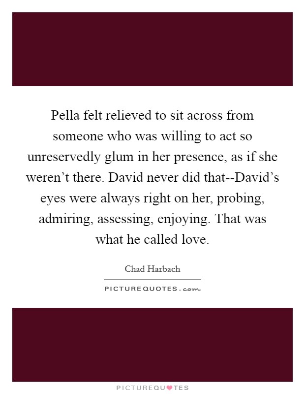 Pella felt relieved to sit across from someone who was willing to act so unreservedly glum in her presence, as if she weren't there. David never did that--David's eyes were always right on her, probing, admiring, assessing, enjoying. That was what he called love. Picture Quote #1