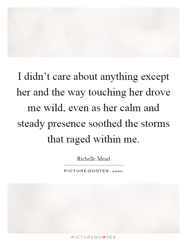 I didn't care about anything except her and the way touching her drove me wild, even as her calm and steady presence soothed the storms that raged within me. Picture Quote #1
