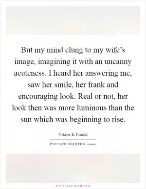 But my mind clung to my wife’s image, imagining it with an uncanny acuteness. I heard her answering me, saw her smile, her frank and encouraging look. Real or not, her look then was more luminous than the sun which was beginning to rise Picture Quote #1