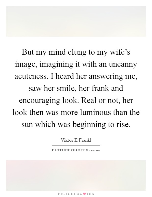 But my mind clung to my wife's image, imagining it with an uncanny acuteness. I heard her answering me, saw her smile, her frank and encouraging look. Real or not, her look then was more luminous than the sun which was beginning to rise. Picture Quote #1