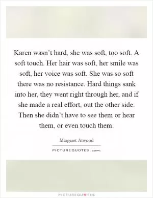 Karen wasn’t hard, she was soft, too soft. A soft touch. Her hair was soft, her smile was soft, her voice was soft. She was so soft there was no resistance. Hard things sank into her, they went right through her, and if she made a real effort, out the other side. Then she didn’t have to see them or hear them, or even touch them Picture Quote #1