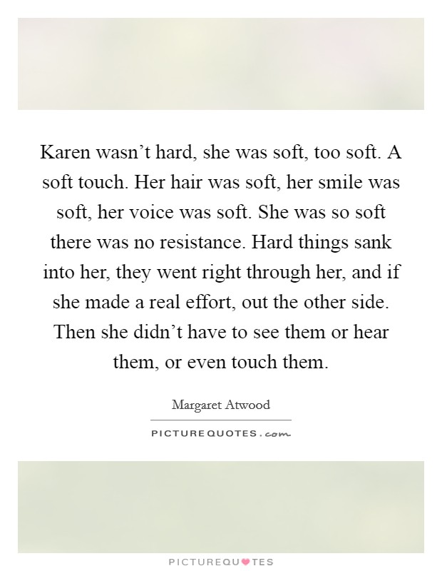 Karen wasn't hard, she was soft, too soft. A soft touch. Her hair was soft, her smile was soft, her voice was soft. She was so soft there was no resistance. Hard things sank into her, they went right through her, and if she made a real effort, out the other side. Then she didn't have to see them or hear them, or even touch them. Picture Quote #1
