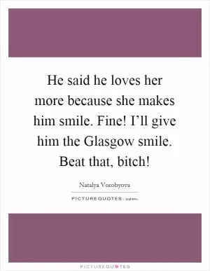 He said he loves her more because she makes him smile. Fine! I’ll give him the Glasgow smile. Beat that, bitch! Picture Quote #1