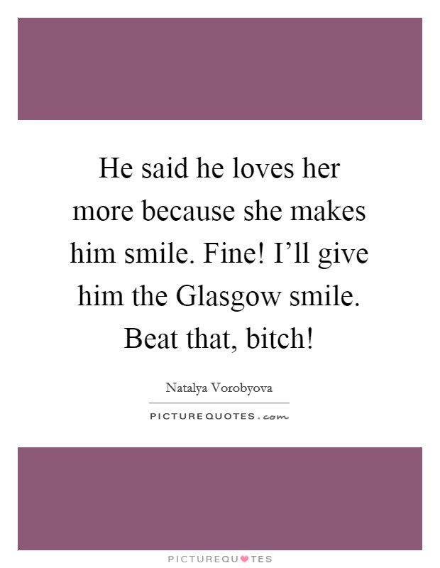 He said he loves her more because she makes him smile. Fine! I'll give him the Glasgow smile. Beat that, bitch! Picture Quote #1