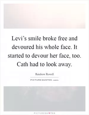 Levi’s smile broke free and devoured his whole face. It started to devour her face, too. Cath had to look away Picture Quote #1