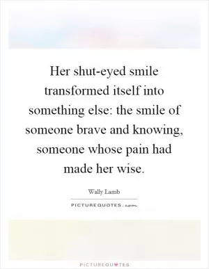 Her shut-eyed smile transformed itself into something else: the smile of someone brave and knowing, someone whose pain had made her wise Picture Quote #1