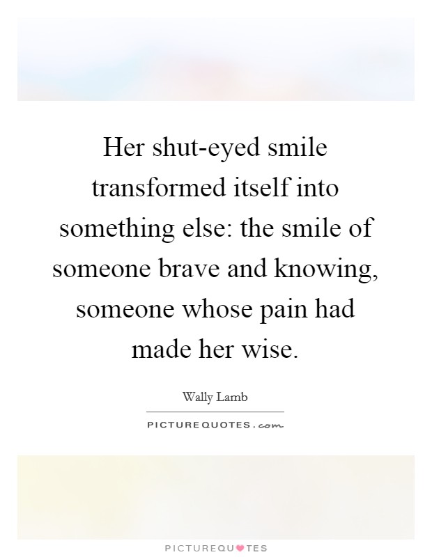 Her shut-eyed smile transformed itself into something else: the smile of someone brave and knowing, someone whose pain had made her wise. Picture Quote #1