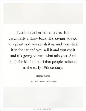 Just look at herbal remedies. It’s essentially a throwback. It’s saying you go to a plant and you mush it up and you stick it in the jar and you sell it and you eat it and it’s going to cure what ails you. And that’s the kind of stuff that people believed in the early 19th century Picture Quote #1