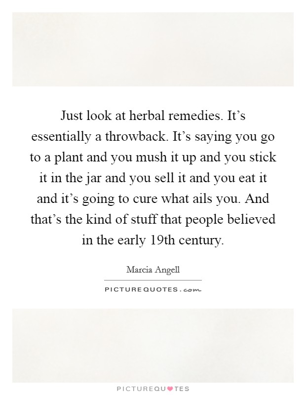 Just look at herbal remedies. It's essentially a throwback. It's saying you go to a plant and you mush it up and you stick it in the jar and you sell it and you eat it and it's going to cure what ails you. And that's the kind of stuff that people believed in the early 19th century. Picture Quote #1