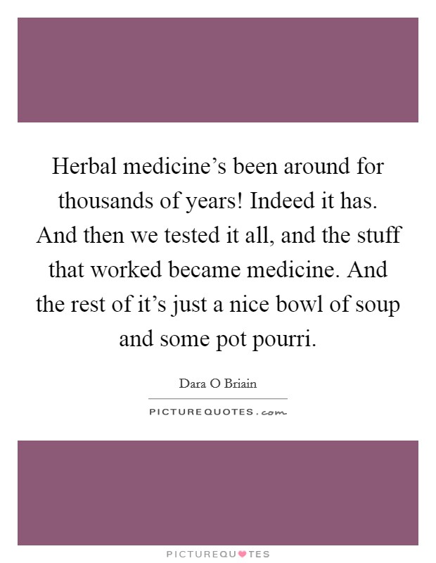 Herbal medicine's been around for thousands of years! Indeed it has. And then we tested it all, and the stuff that worked became medicine. And the rest of it's just a nice bowl of soup and some pot pourri. Picture Quote #1