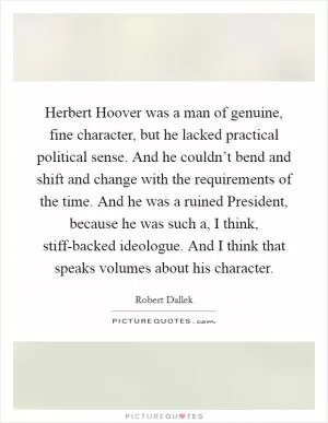 Herbert Hoover was a man of genuine, fine character, but he lacked practical political sense. And he couldn’t bend and shift and change with the requirements of the time. And he was a ruined President, because he was such a, I think, stiff-backed ideologue. And I think that speaks volumes about his character Picture Quote #1