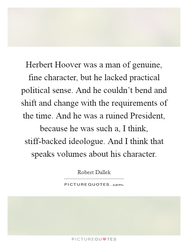 Herbert Hoover was a man of genuine, fine character, but he lacked practical political sense. And he couldn't bend and shift and change with the requirements of the time. And he was a ruined President, because he was such a, I think, stiff-backed ideologue. And I think that speaks volumes about his character. Picture Quote #1