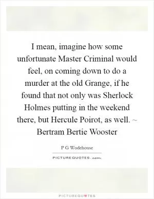 I mean, imagine how some unfortunate Master Criminal would feel, on coming down to do a murder at the old Grange, if he found that not only was Sherlock Holmes putting in the weekend there, but Hercule Poirot, as well. ~ Bertram Bertie Wooster Picture Quote #1