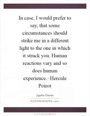 In case, I would prefer to say, that some circumstances should strike me in a different light to the one in which it struck you. Human reactions vary and so does human experience.~Hercule Poirot Picture Quote #1