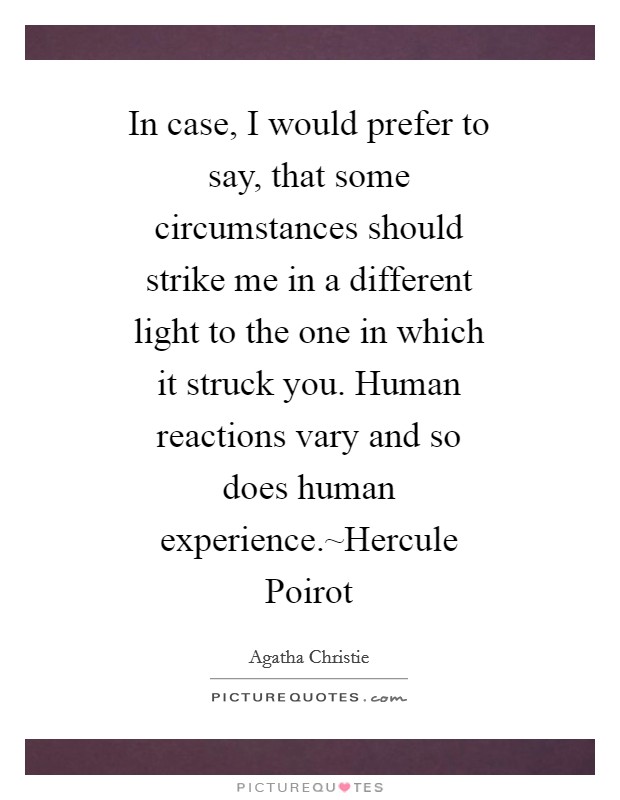 In case, I would prefer to say, that some circumstances should strike me in a different light to the one in which it struck you. Human reactions vary and so does human experience.~Hercule Poirot Picture Quote #1