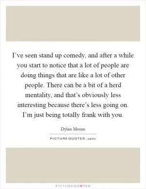 I’ve seen stand up comedy, and after a while you start to notice that a lot of people are doing things that are like a lot of other people. There can be a bit of a herd mentality, and that’s obviously less interesting because there’s less going on. I’m just being totally frank with you Picture Quote #1