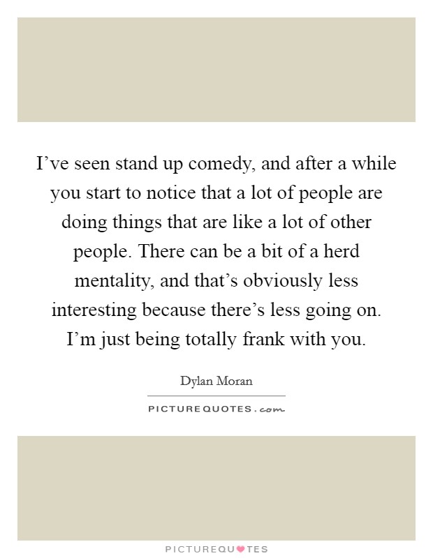 I've seen stand up comedy, and after a while you start to notice that a lot of people are doing things that are like a lot of other people. There can be a bit of a herd mentality, and that's obviously less interesting because there's less going on. I'm just being totally frank with you. Picture Quote #1