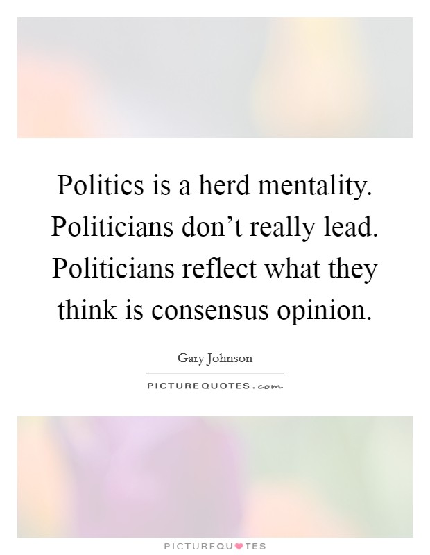 Politics is a herd mentality. Politicians don't really lead. Politicians reflect what they think is consensus opinion. Picture Quote #1