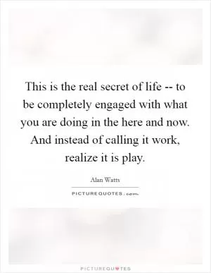 This is the real secret of life -- to be completely engaged with what you are doing in the here and now. And instead of calling it work, realize it is play Picture Quote #1
