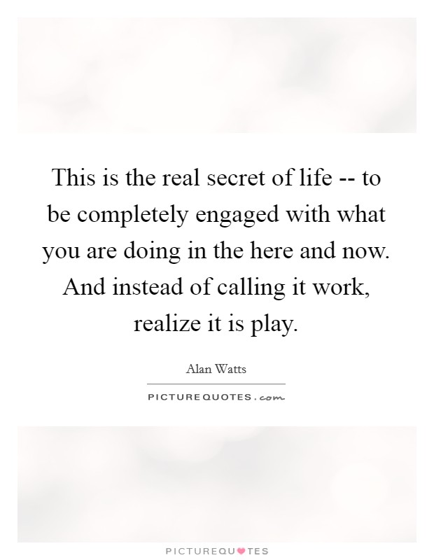 This is the real secret of life -- to be completely engaged with what you are doing in the here and now. And instead of calling it work, realize it is play. Picture Quote #1