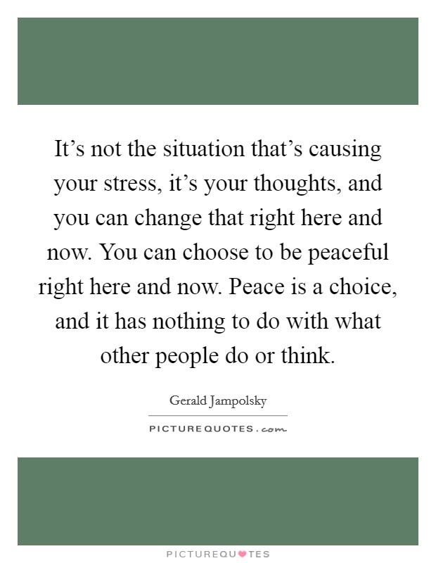 It's not the situation that's causing your stress, it's your thoughts, and you can change that right here and now. You can choose to be peaceful right here and now. Peace is a choice, and it has nothing to do with what other people do or think. Picture Quote #1