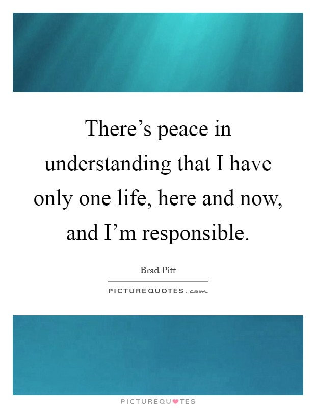 There's peace in understanding that I have only one life, here and now, and I'm responsible. Picture Quote #1