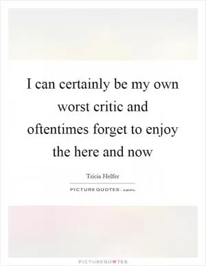 I can certainly be my own worst critic and oftentimes forget to enjoy the here and now Picture Quote #1