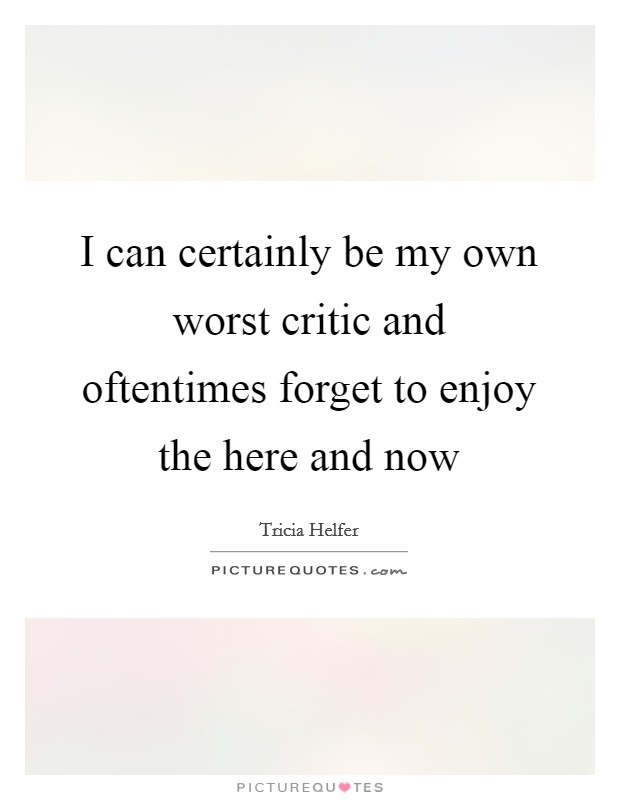 I can certainly be my own worst critic and oftentimes forget to enjoy the here and now Picture Quote #1