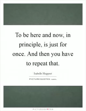 To be here and now, in principle, is just for once. And then you have to repeat that Picture Quote #1