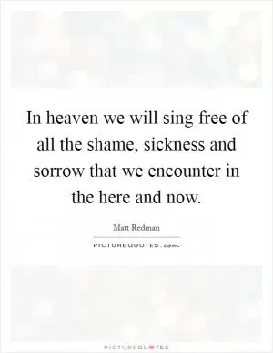In heaven we will sing free of all the shame, sickness and sorrow that we encounter in the here and now Picture Quote #1