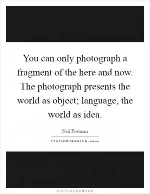 You can only photograph a fragment of the here and now. The photograph presents the world as object; language, the world as idea Picture Quote #1