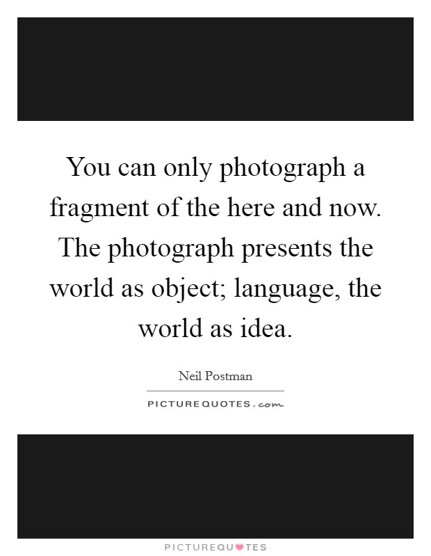You can only photograph a fragment of the here and now. The photograph presents the world as object; language, the world as idea. Picture Quote #1