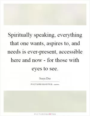 Spiritually speaking, everything that one wants, aspires to, and needs is ever-present, accessible here and now - for those with eyes to see Picture Quote #1