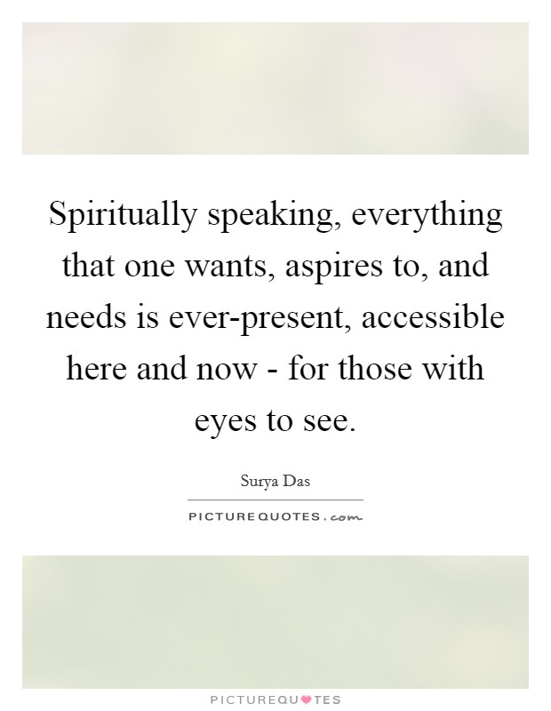 Spiritually speaking, everything that one wants, aspires to, and needs is ever-present, accessible here and now - for those with eyes to see. Picture Quote #1