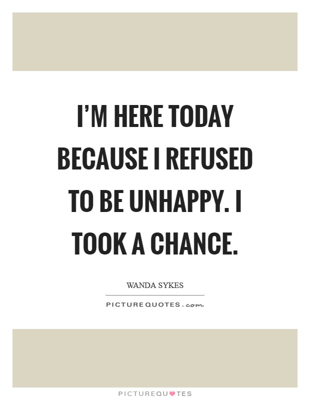 I'm here today because I refused to be unhappy. I took a chance. Picture Quote #1